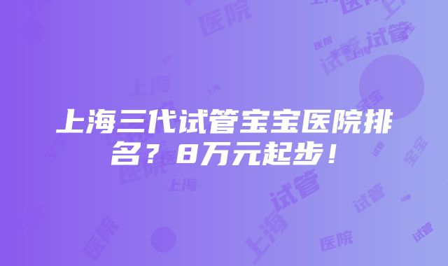 上海三代试管宝宝医院排名？8万元起步！