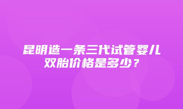 昆明造一条三代试管婴儿双胎价格是多少？