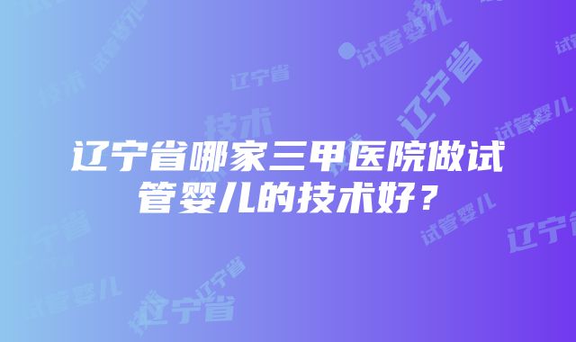 辽宁省哪家三甲医院做试管婴儿的技术好？