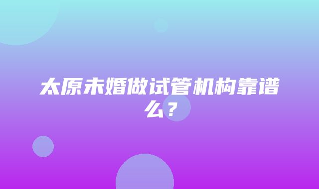 太原未婚做试管机构靠谱么？