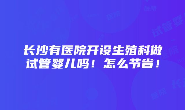 长沙有医院开设生殖科做试管婴儿吗！怎么节省！