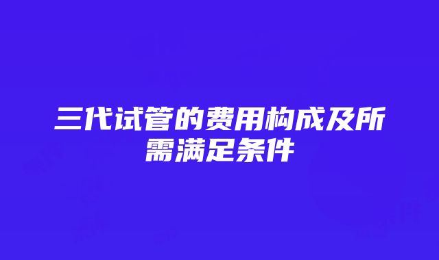 三代试管的费用构成及所需满足条件