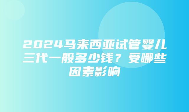 2024马来西亚试管婴儿三代一般多少钱？受哪些因素影响