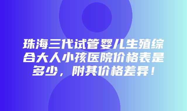 珠海三代试管婴儿生殖综合大人小孩医院价格表是多少，附其价格差异！