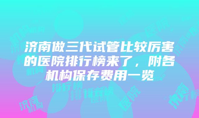 济南做三代试管比较厉害的医院排行榜来了，附各机构保存费用一览