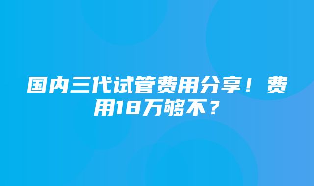 国内三代试管费用分享！费用18万够不？