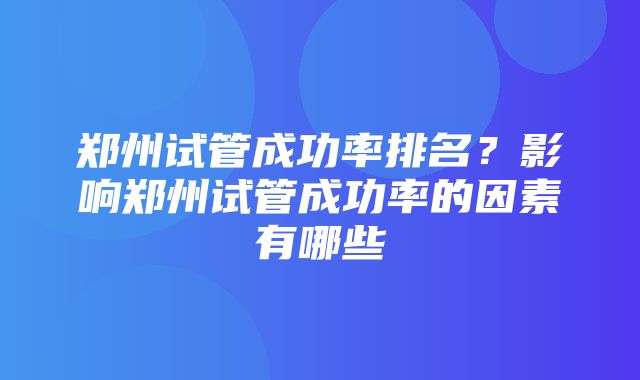 郑州试管成功率排名？影响郑州试管成功率的因素有哪些