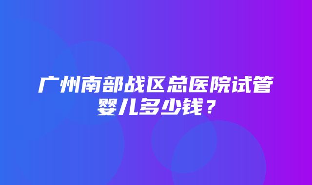 广州南部战区总医院试管婴儿多少钱？