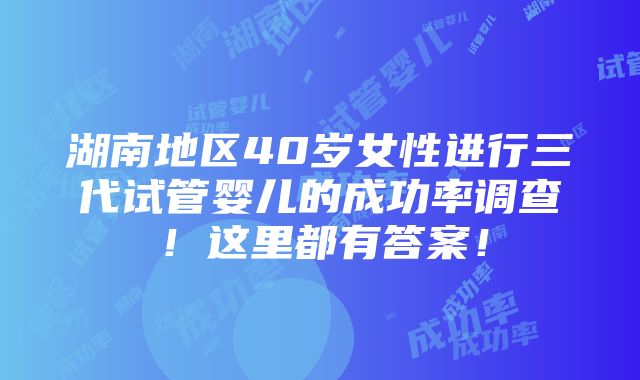 湖南地区40岁女性进行三代试管婴儿的成功率调查！这里都有答案！