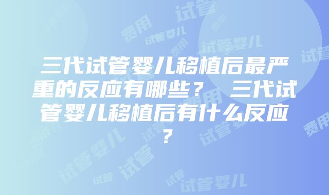 三代试管婴儿移植后最严重的反应有哪些？ 三代试管婴儿移植后有什么反应？