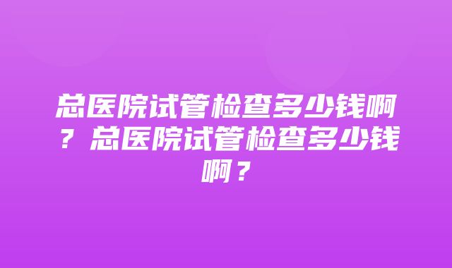 总医院试管检查多少钱啊？总医院试管检查多少钱啊？