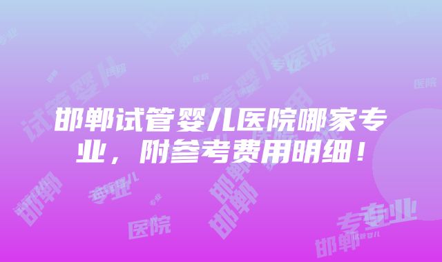 邯郸试管婴儿医院哪家专业，附参考费用明细！