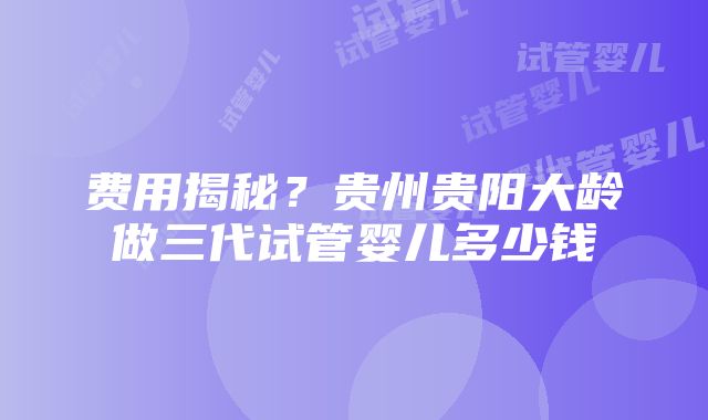 费用揭秘？贵州贵阳大龄做三代试管婴儿多少钱