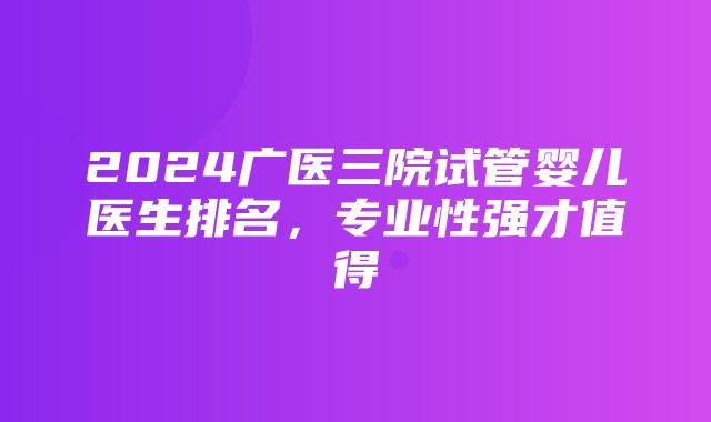 2024广医三院试管婴儿医生排名，专业性强才值得