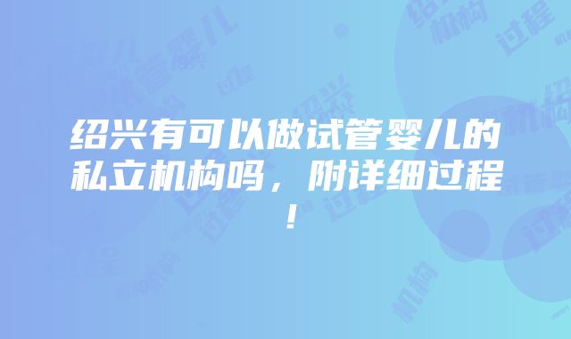 绍兴有可以做试管婴儿的私立机构吗，附详细过程！