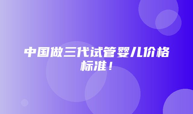 中国做三代试管婴儿价格标准！