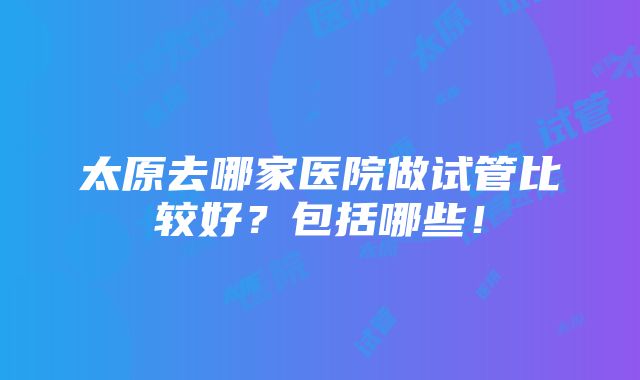 太原去哪家医院做试管比较好？包括哪些！