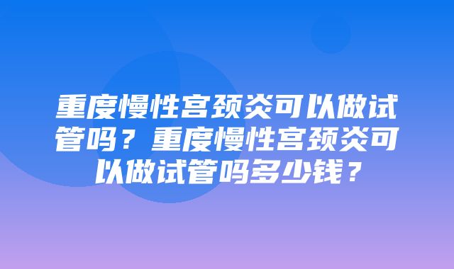 重度慢性宫颈炎可以做试管吗？重度慢性宫颈炎可以做试管吗多少钱？