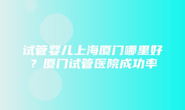 试管婴儿上海厦门哪里好？厦门试管医院成功率