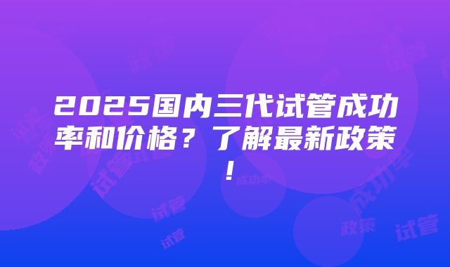 2025国内三代试管成功率和价格？了解最新政策！