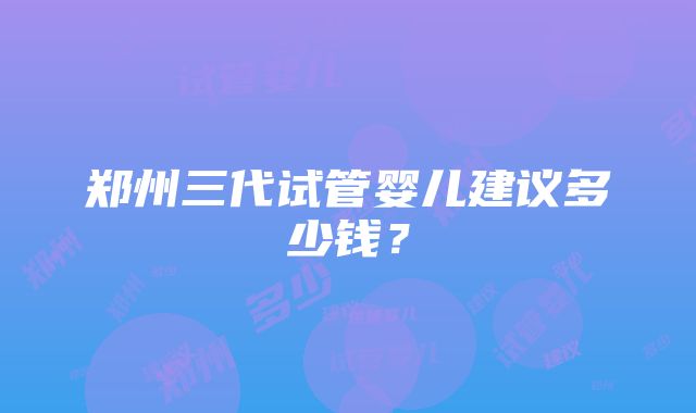 郑州三代试管婴儿建议多少钱？