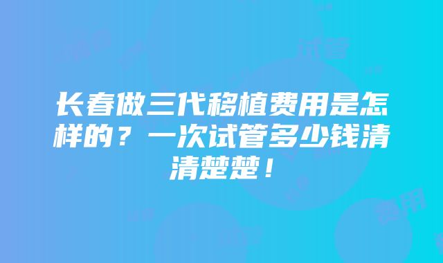 长春做三代移植费用是怎样的？一次试管多少钱清清楚楚！