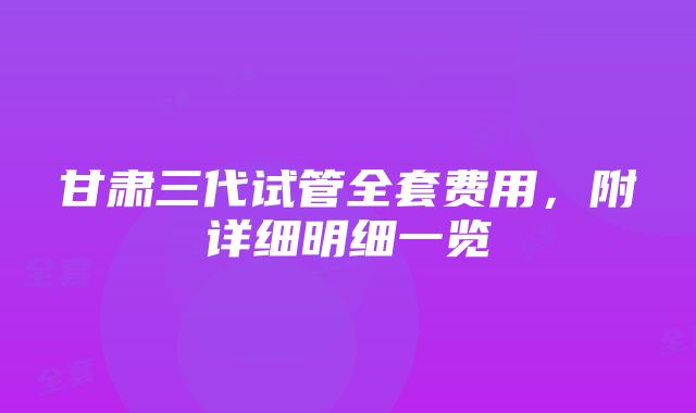 甘肃三代试管全套费用，附详细明细一览