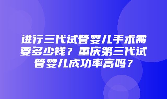 进行三代试管婴儿手术需要多少钱？重庆第三代试管婴儿成功率高吗？