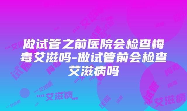 做试管之前医院会检查梅毒艾滋吗-做试管前会检查艾滋病吗