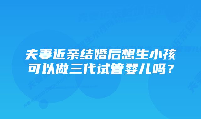 夫妻近亲结婚后想生小孩可以做三代试管婴儿吗？