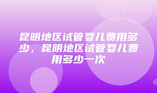 昆明地区试管婴儿费用多少，昆明地区试管婴儿费用多少一次