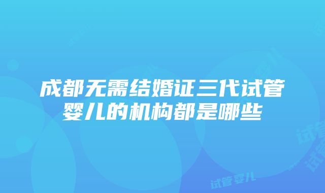 成都无需结婚证三代试管婴儿的机构都是哪些