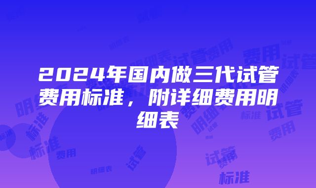 2024年国内做三代试管费用标准，附详细费用明细表