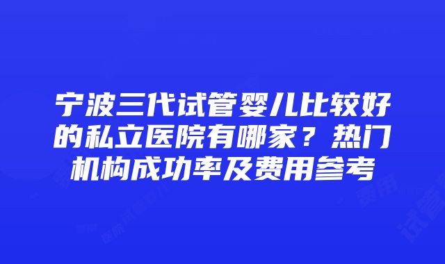 宁波三代试管婴儿比较好的私立医院有哪家？热门机构成功率及费用参考