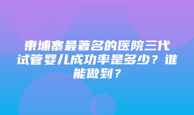 柬埔寨最著名的医院三代试管婴儿成功率是多少？谁能做到？