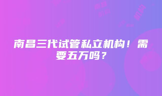 南昌三代试管私立机构！需要五万吗？