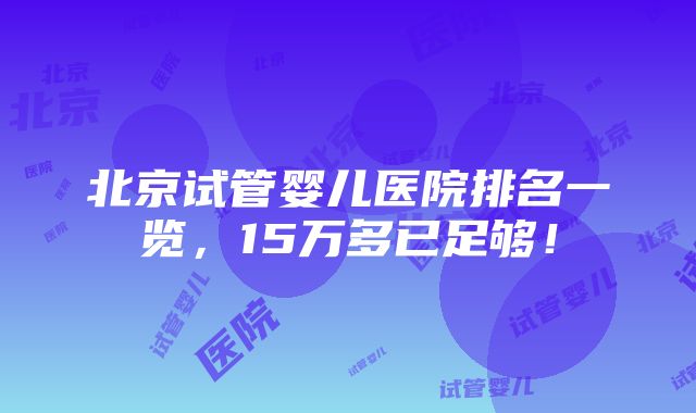 北京试管婴儿医院排名一览，15万多已足够！