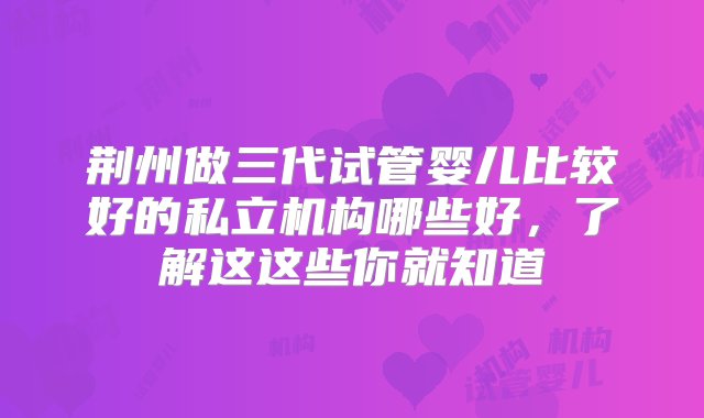 荆州做三代试管婴儿比较好的私立机构哪些好，了解这这些你就知道