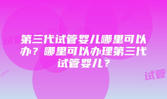 第三代试管婴儿哪里可以办？哪里可以办理第三代试管婴儿？