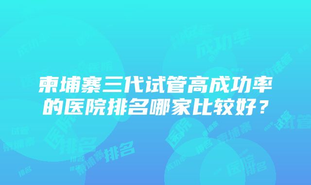 柬埔寨三代试管高成功率的医院排名哪家比较好？