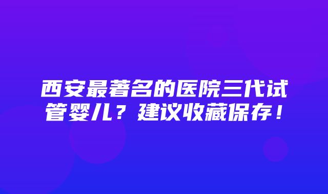 西安最著名的医院三代试管婴儿？建议收藏保存！