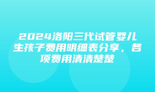 2024洛阳三代试管婴儿生孩子费用明细表分享，各项费用清清楚楚