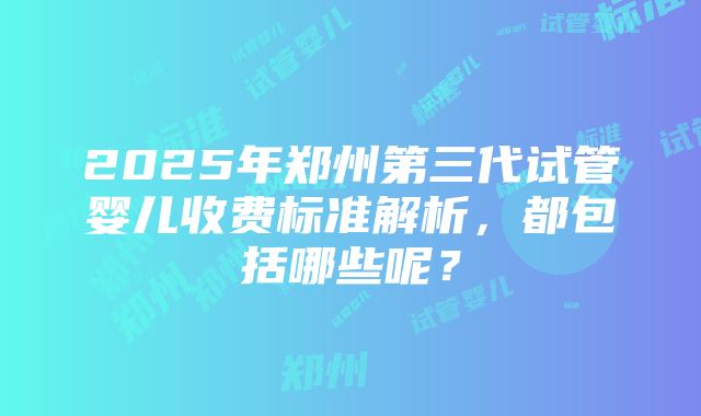 2025年郑州第三代试管婴儿收费标准解析，都包括哪些呢？