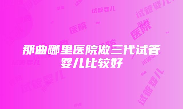 那曲哪里医院做三代试管婴儿比较好