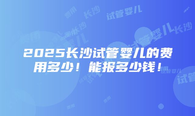 2025长沙试管婴儿的费用多少！能报多少钱！