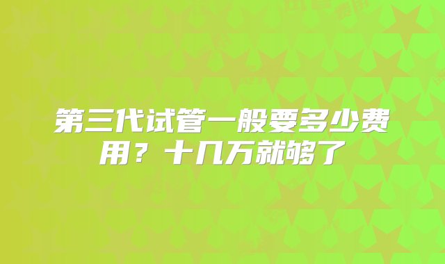 第三代试管一般要多少费用？十几万就够了