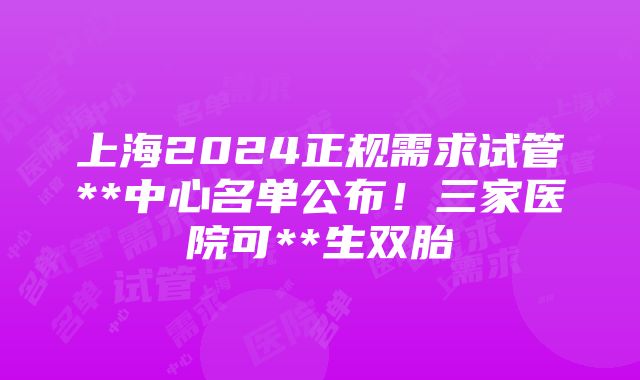 上海2024正规需求试管**中心名单公布！三家医院可**生双胎