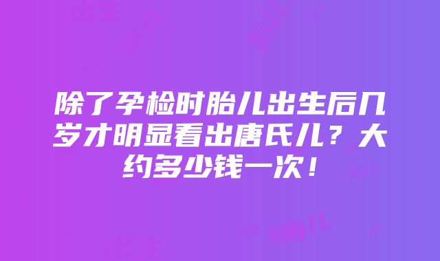 除了孕检时胎儿出生后几岁才明显看出唐氏儿？大约多少钱一次！