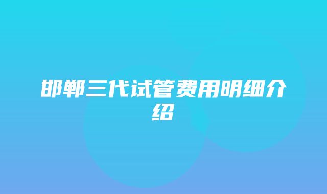 邯郸三代试管费用明细介绍