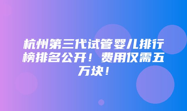 杭州第三代试管婴儿排行榜排名公开！费用仅需五万块！